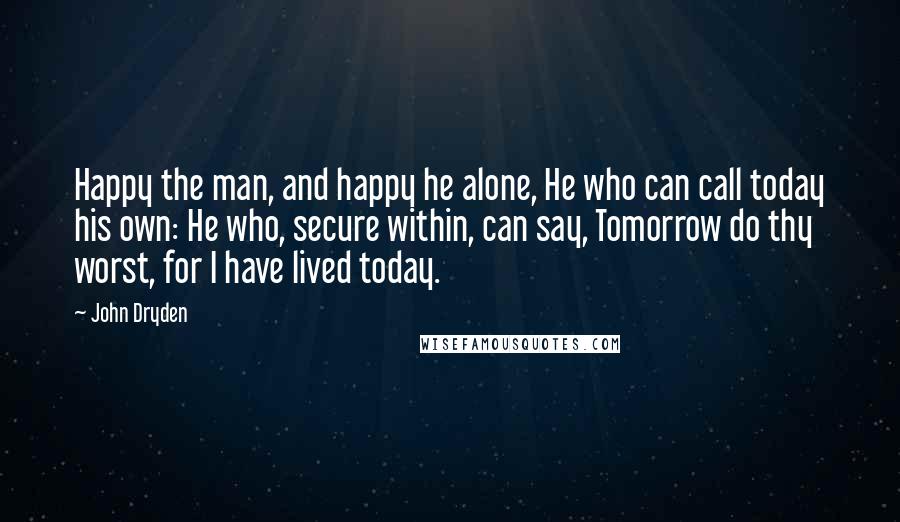 John Dryden Quotes: Happy the man, and happy he alone, He who can call today his own: He who, secure within, can say, Tomorrow do thy worst, for I have lived today.