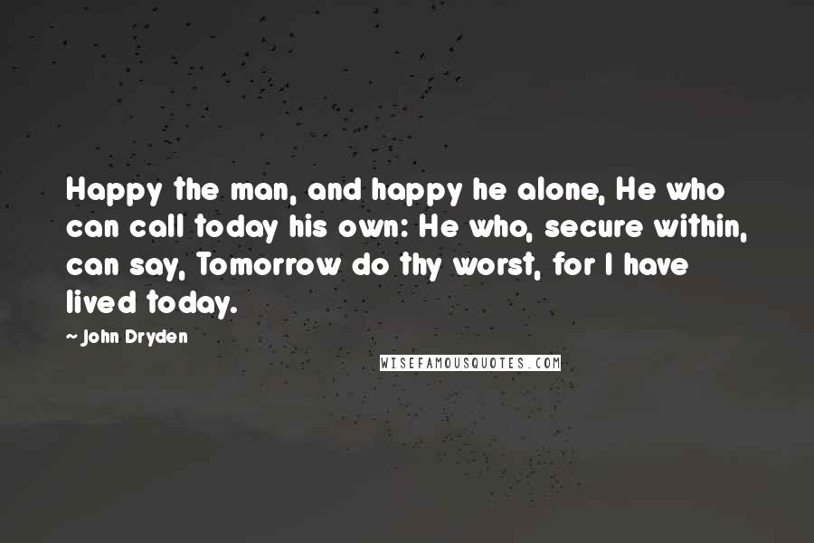 John Dryden Quotes: Happy the man, and happy he alone, He who can call today his own: He who, secure within, can say, Tomorrow do thy worst, for I have lived today.