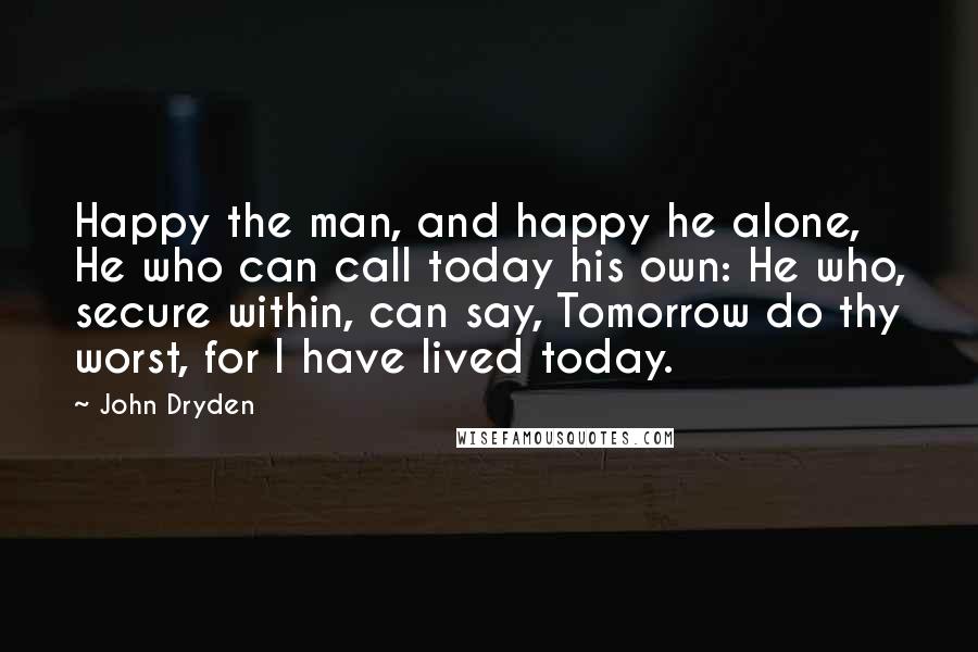 John Dryden Quotes: Happy the man, and happy he alone, He who can call today his own: He who, secure within, can say, Tomorrow do thy worst, for I have lived today.