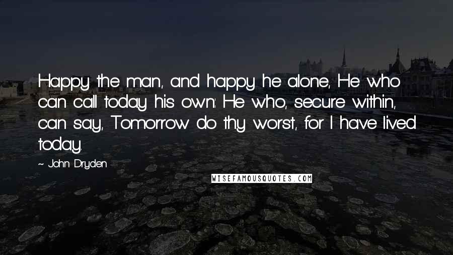 John Dryden Quotes: Happy the man, and happy he alone, He who can call today his own: He who, secure within, can say, Tomorrow do thy worst, for I have lived today.