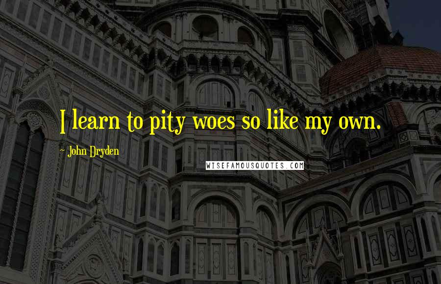 John Dryden Quotes: I learn to pity woes so like my own.