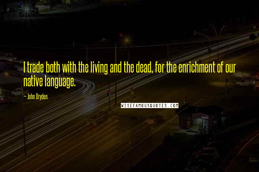 John Dryden Quotes: I trade both with the living and the dead, for the enrichment of our native language.