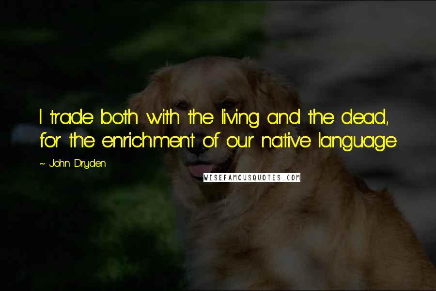 John Dryden Quotes: I trade both with the living and the dead, for the enrichment of our native language.