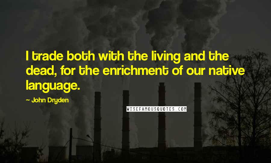 John Dryden Quotes: I trade both with the living and the dead, for the enrichment of our native language.