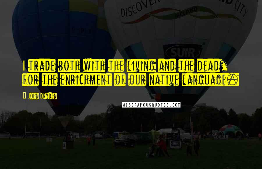 John Dryden Quotes: I trade both with the living and the dead, for the enrichment of our native language.