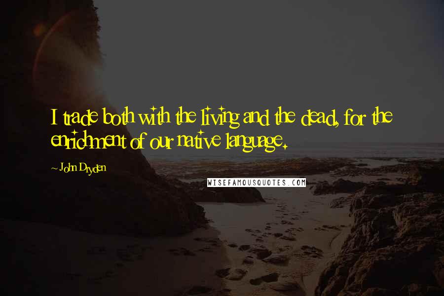 John Dryden Quotes: I trade both with the living and the dead, for the enrichment of our native language.