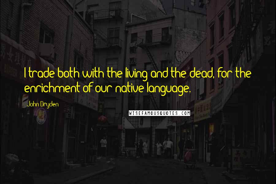 John Dryden Quotes: I trade both with the living and the dead, for the enrichment of our native language.