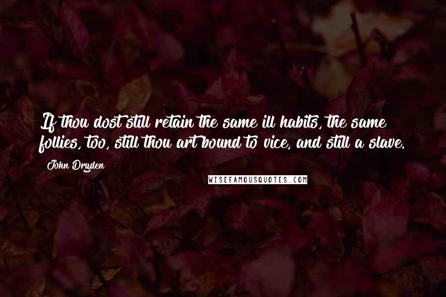 John Dryden Quotes: If thou dost still retain the same ill habits, the same follies, too, still thou art bound to vice, and still a slave.