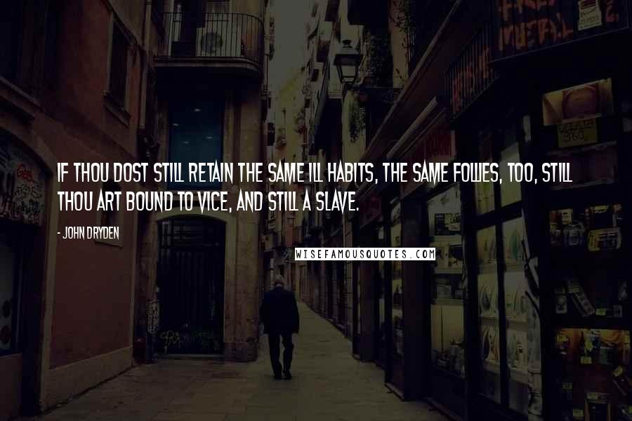 John Dryden Quotes: If thou dost still retain the same ill habits, the same follies, too, still thou art bound to vice, and still a slave.