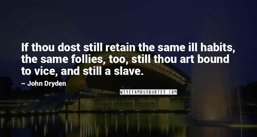 John Dryden Quotes: If thou dost still retain the same ill habits, the same follies, too, still thou art bound to vice, and still a slave.