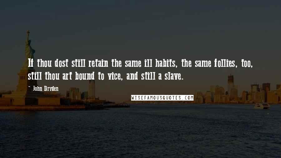 John Dryden Quotes: If thou dost still retain the same ill habits, the same follies, too, still thou art bound to vice, and still a slave.
