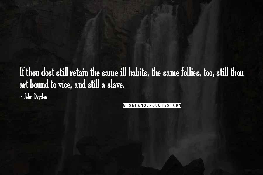 John Dryden Quotes: If thou dost still retain the same ill habits, the same follies, too, still thou art bound to vice, and still a slave.