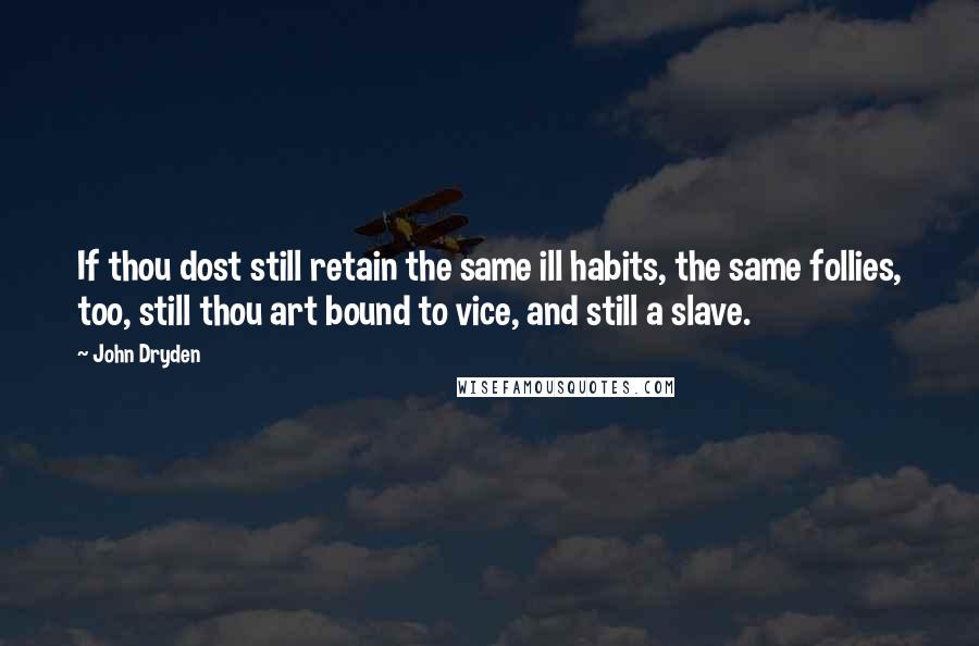 John Dryden Quotes: If thou dost still retain the same ill habits, the same follies, too, still thou art bound to vice, and still a slave.