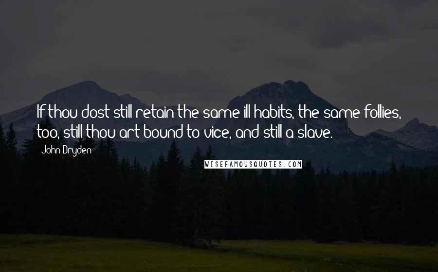 John Dryden Quotes: If thou dost still retain the same ill habits, the same follies, too, still thou art bound to vice, and still a slave.