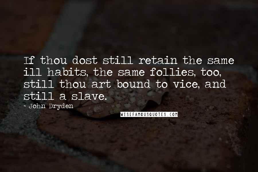 John Dryden Quotes: If thou dost still retain the same ill habits, the same follies, too, still thou art bound to vice, and still a slave.