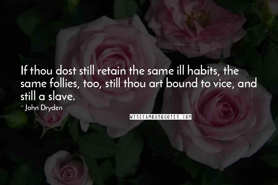 John Dryden Quotes: If thou dost still retain the same ill habits, the same follies, too, still thou art bound to vice, and still a slave.