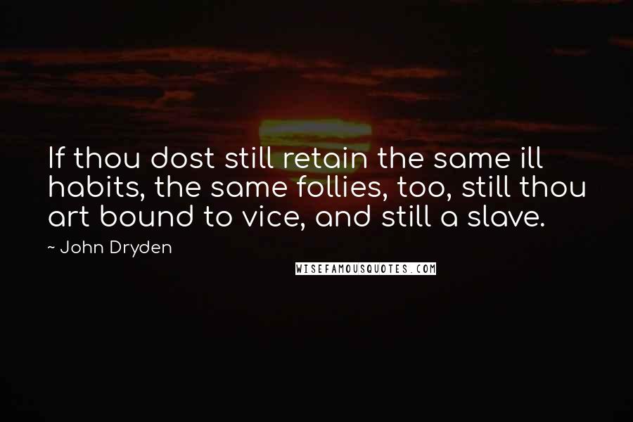 John Dryden Quotes: If thou dost still retain the same ill habits, the same follies, too, still thou art bound to vice, and still a slave.