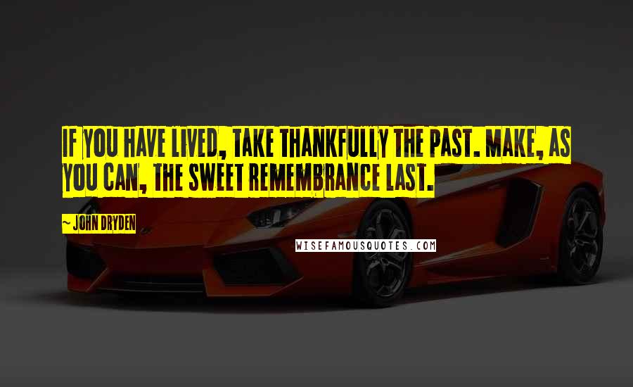 John Dryden Quotes: If you have lived, take thankfully the past. Make, as you can, the sweet remembrance last.