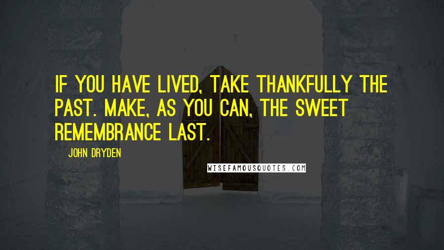 John Dryden Quotes: If you have lived, take thankfully the past. Make, as you can, the sweet remembrance last.