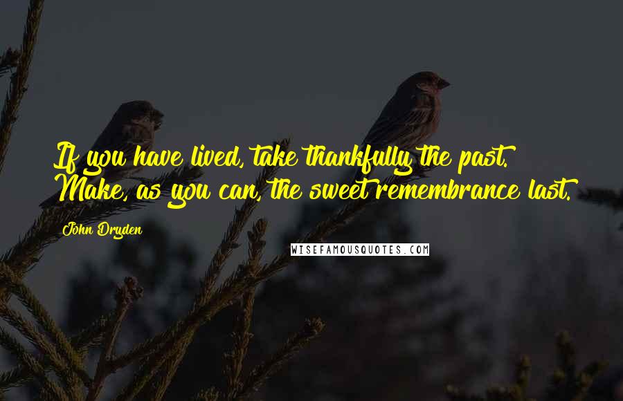 John Dryden Quotes: If you have lived, take thankfully the past. Make, as you can, the sweet remembrance last.