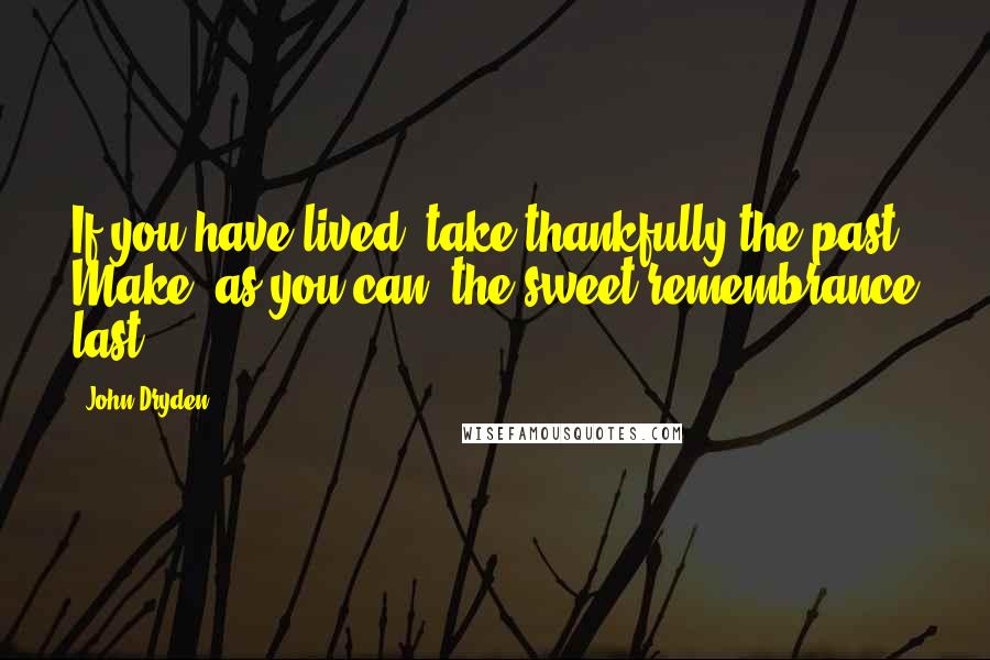 John Dryden Quotes: If you have lived, take thankfully the past. Make, as you can, the sweet remembrance last.