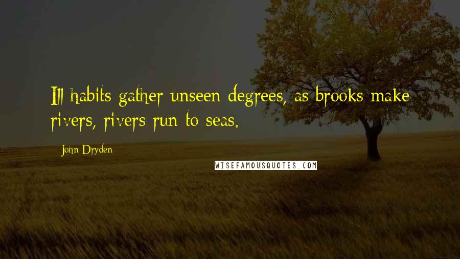 John Dryden Quotes: Ill habits gather unseen degrees, as brooks make rivers, rivers run to seas.