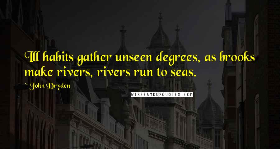 John Dryden Quotes: Ill habits gather unseen degrees, as brooks make rivers, rivers run to seas.