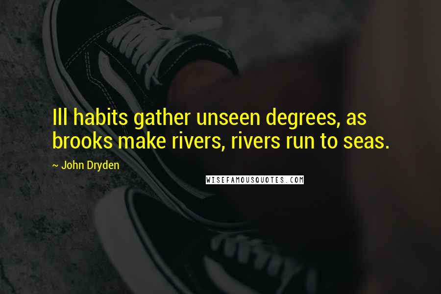 John Dryden Quotes: Ill habits gather unseen degrees, as brooks make rivers, rivers run to seas.