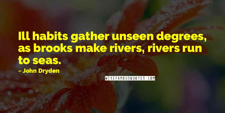 John Dryden Quotes: Ill habits gather unseen degrees, as brooks make rivers, rivers run to seas.