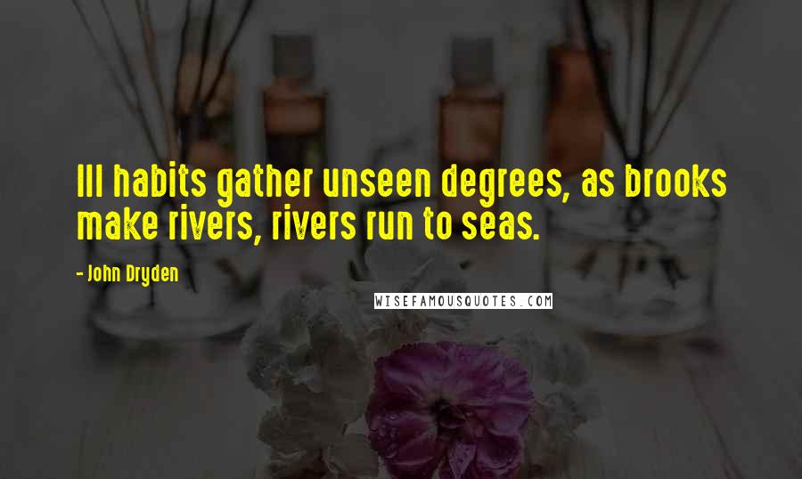 John Dryden Quotes: Ill habits gather unseen degrees, as brooks make rivers, rivers run to seas.