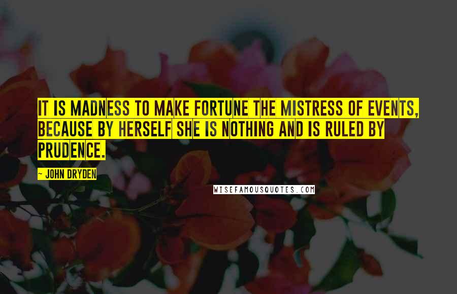 John Dryden Quotes: It is madness to make fortune the mistress of events, because by herself she is nothing and is ruled by prudence.