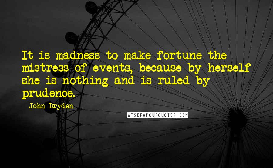 John Dryden Quotes: It is madness to make fortune the mistress of events, because by herself she is nothing and is ruled by prudence.