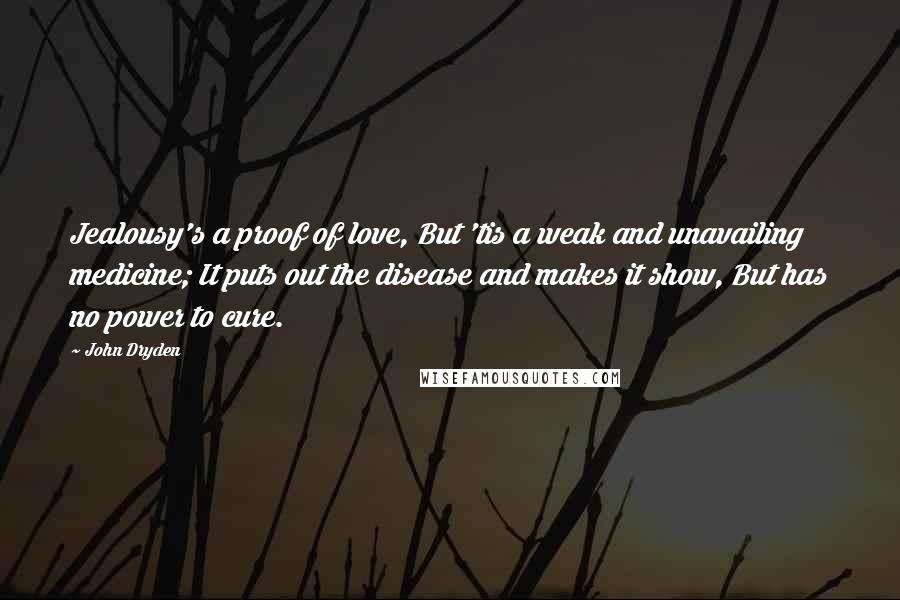 John Dryden Quotes: Jealousy's a proof of love, But 'tis a weak and unavailing medicine; It puts out the disease and makes it show, But has no power to cure.