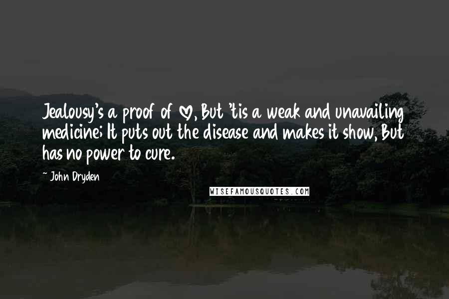 John Dryden Quotes: Jealousy's a proof of love, But 'tis a weak and unavailing medicine; It puts out the disease and makes it show, But has no power to cure.