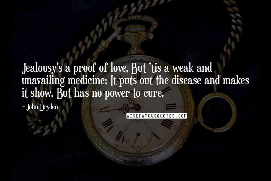 John Dryden Quotes: Jealousy's a proof of love, But 'tis a weak and unavailing medicine; It puts out the disease and makes it show, But has no power to cure.