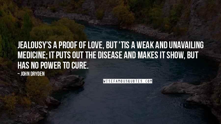John Dryden Quotes: Jealousy's a proof of love, But 'tis a weak and unavailing medicine; It puts out the disease and makes it show, But has no power to cure.