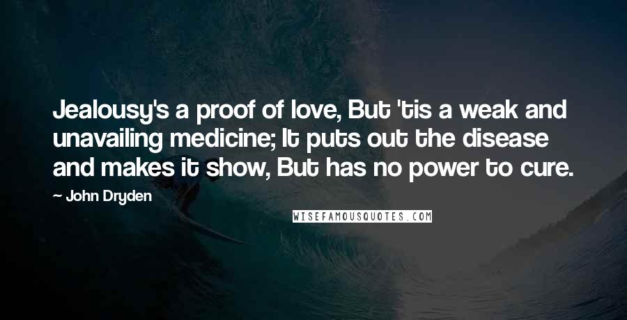 John Dryden Quotes: Jealousy's a proof of love, But 'tis a weak and unavailing medicine; It puts out the disease and makes it show, But has no power to cure.