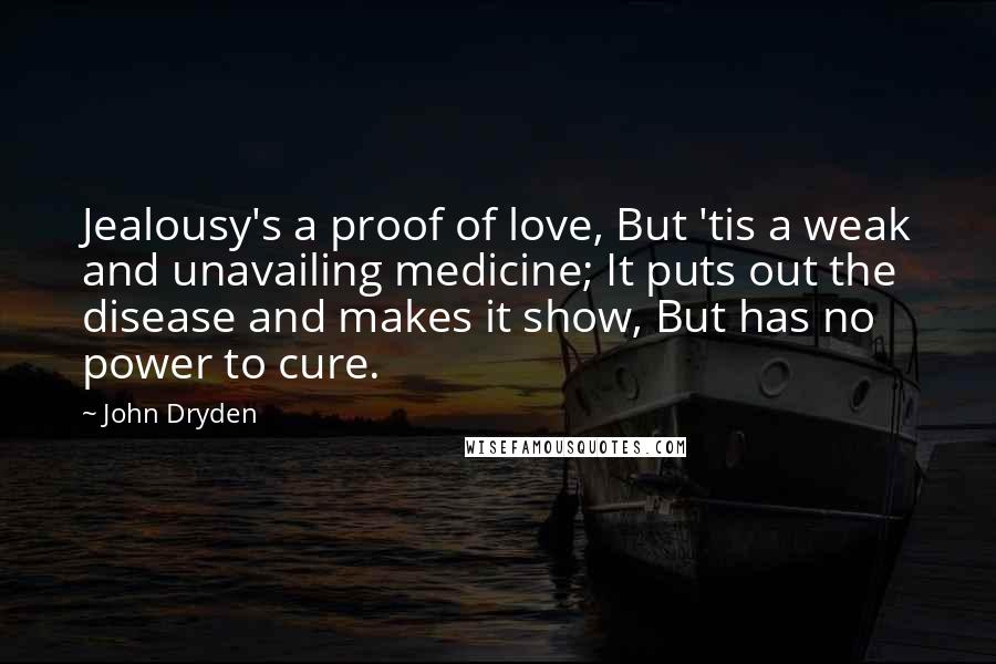 John Dryden Quotes: Jealousy's a proof of love, But 'tis a weak and unavailing medicine; It puts out the disease and makes it show, But has no power to cure.