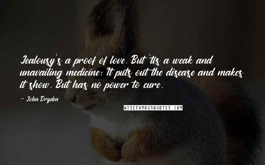 John Dryden Quotes: Jealousy's a proof of love, But 'tis a weak and unavailing medicine; It puts out the disease and makes it show, But has no power to cure.