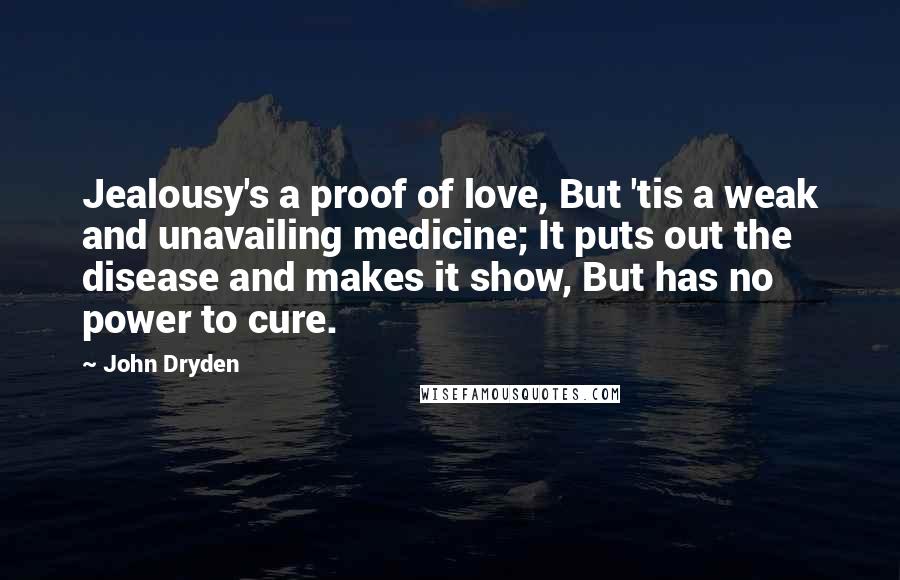 John Dryden Quotes: Jealousy's a proof of love, But 'tis a weak and unavailing medicine; It puts out the disease and makes it show, But has no power to cure.
