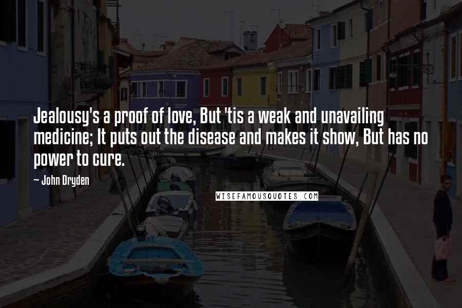 John Dryden Quotes: Jealousy's a proof of love, But 'tis a weak and unavailing medicine; It puts out the disease and makes it show, But has no power to cure.
