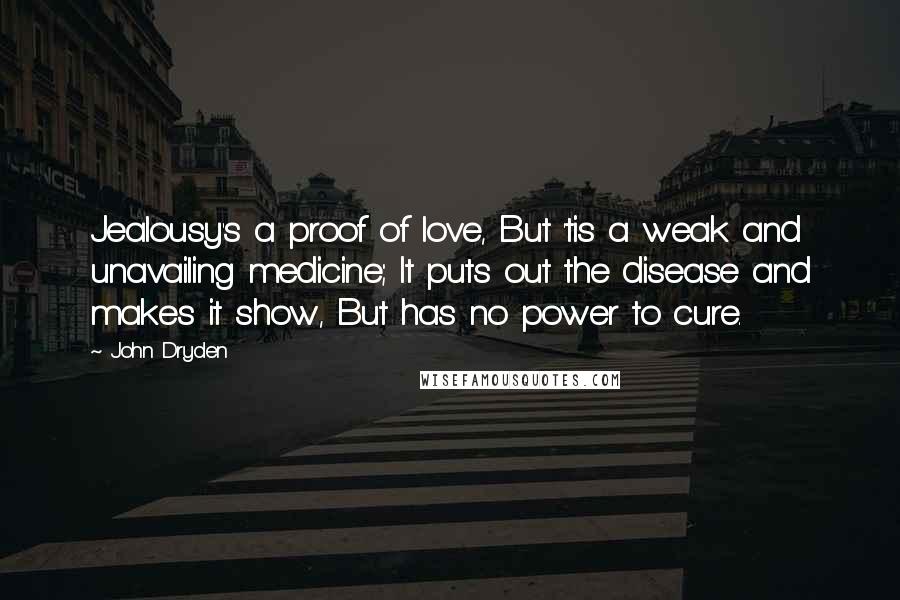 John Dryden Quotes: Jealousy's a proof of love, But 'tis a weak and unavailing medicine; It puts out the disease and makes it show, But has no power to cure.