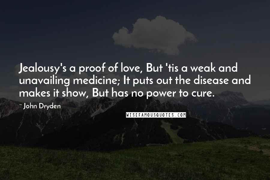 John Dryden Quotes: Jealousy's a proof of love, But 'tis a weak and unavailing medicine; It puts out the disease and makes it show, But has no power to cure.