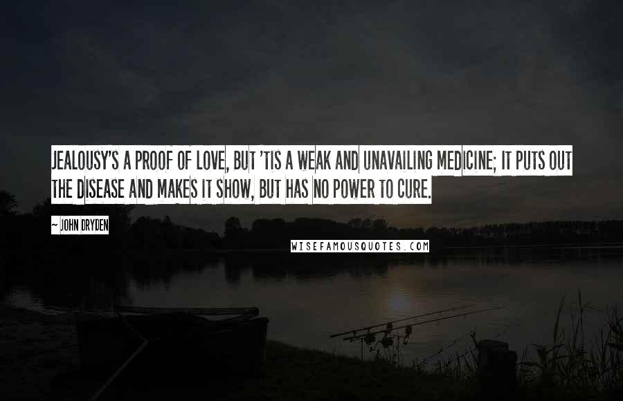 John Dryden Quotes: Jealousy's a proof of love, But 'tis a weak and unavailing medicine; It puts out the disease and makes it show, But has no power to cure.
