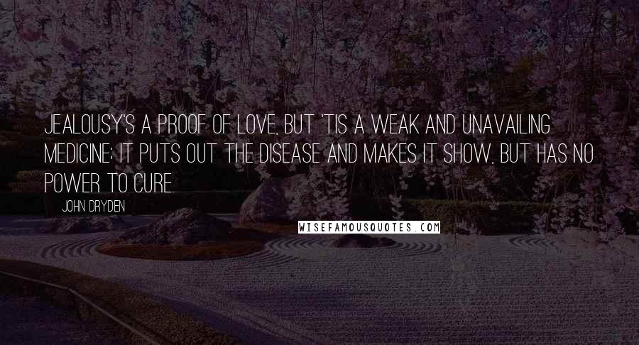 John Dryden Quotes: Jealousy's a proof of love, But 'tis a weak and unavailing medicine; It puts out the disease and makes it show, But has no power to cure.
