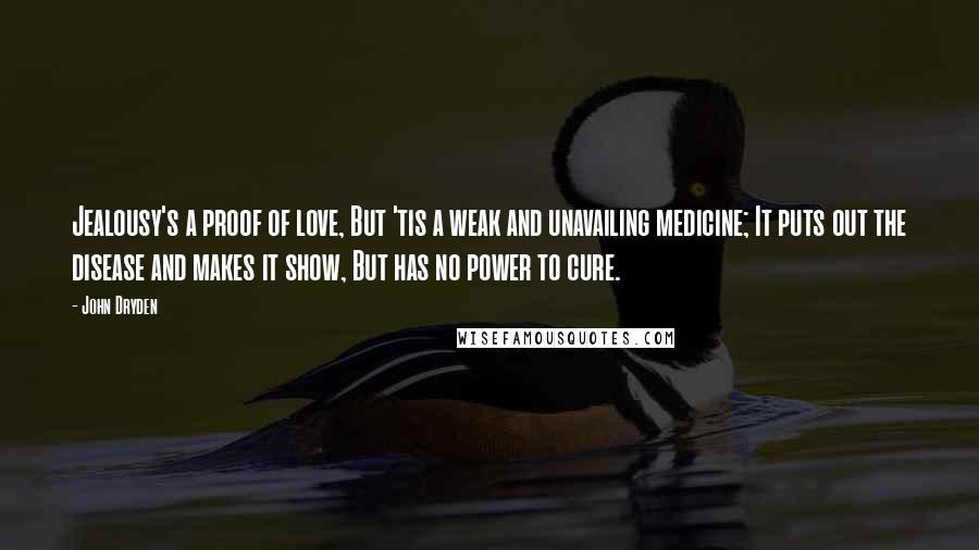John Dryden Quotes: Jealousy's a proof of love, But 'tis a weak and unavailing medicine; It puts out the disease and makes it show, But has no power to cure.