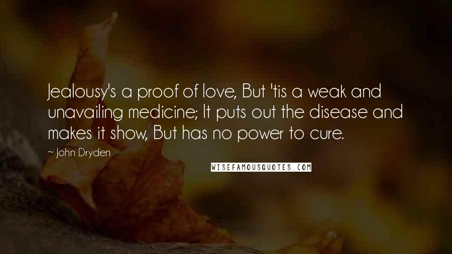 John Dryden Quotes: Jealousy's a proof of love, But 'tis a weak and unavailing medicine; It puts out the disease and makes it show, But has no power to cure.