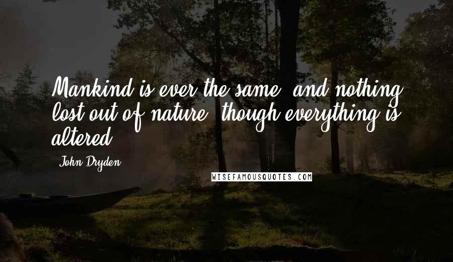 John Dryden Quotes: Mankind is ever the same, and nothing lost out of nature, though everything is altered.