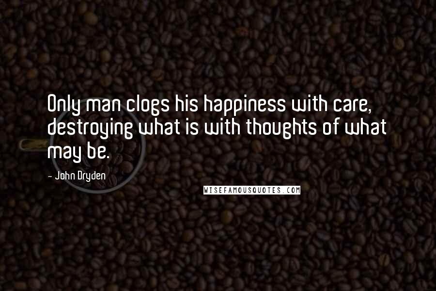 John Dryden Quotes: Only man clogs his happiness with care, destroying what is with thoughts of what may be.
