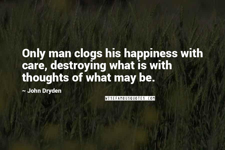 John Dryden Quotes: Only man clogs his happiness with care, destroying what is with thoughts of what may be.